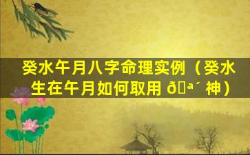 癸水午月八字命理实例（癸水生在午月如何取用 🪴 神）